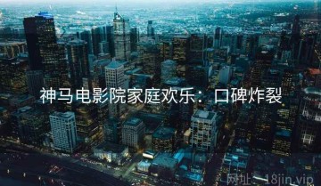 神马电影院家庭欢乐：口碑炸裂