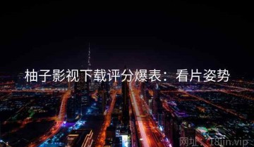 柚子影视下载评分爆表：看片姿势