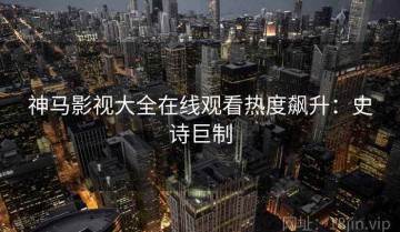 神马影视大全在线观看热度飙升：史诗巨制