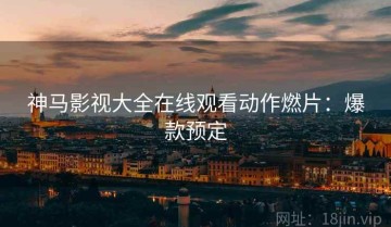 神马影视大全在线观看动作燃片：爆款预定