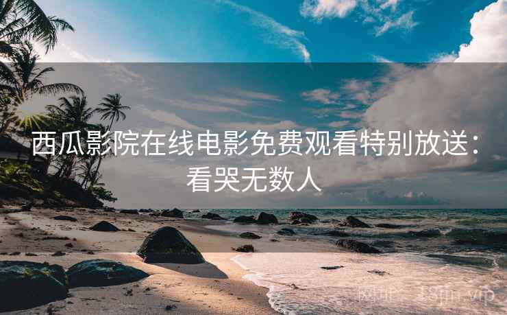 西瓜影院在线电影免费观看特别放送：看哭无数人