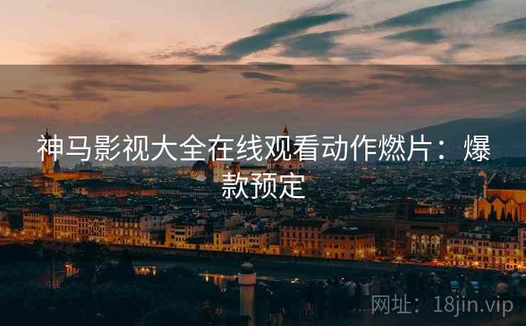 神马影视大全在线观看动作燃片：爆款预定