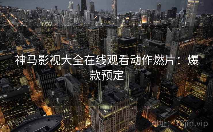 神马影视大全在线观看动作燃片：爆款预定