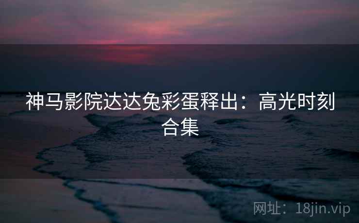 神马影院达达兔彩蛋释出：高光时刻合集