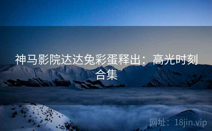 神马影院达达兔彩蛋释出：高光时刻合集