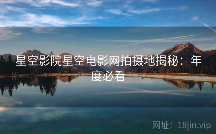 星空影院星空电影网拍摄地揭秘：年度必看