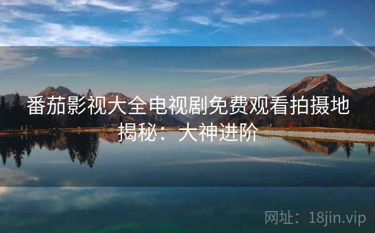 番茄影视大全电视剧免费观看拍摄地揭秘：大神进阶